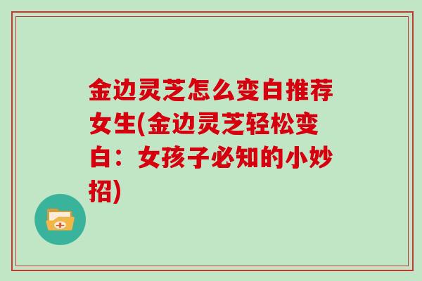 金边灵芝怎么变白推荐女生(金边灵芝轻松变白：女孩子必知的小妙招)