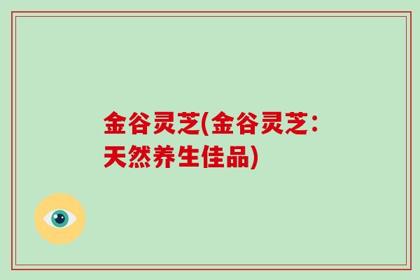 金谷灵芝(金谷灵芝：天然养生佳品)