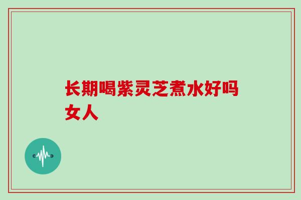 长期喝紫灵芝煮水好吗女人