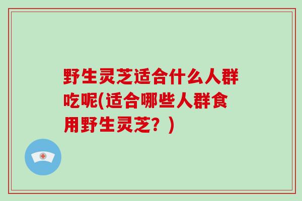 野生灵芝适合什么人群吃呢(适合哪些人群食用野生灵芝？)