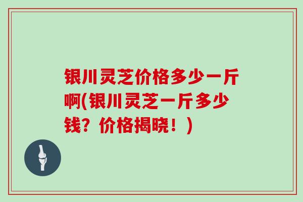 银川灵芝价格多少一斤啊(银川灵芝一斤多少钱？价格揭晓！)
