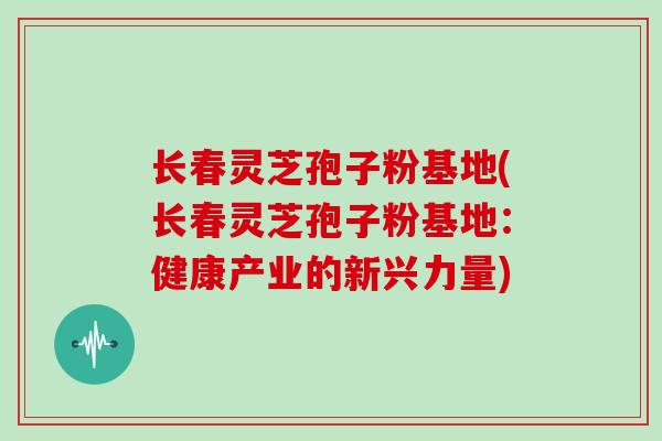 长春灵芝孢子粉基地(长春灵芝孢子粉基地：健康产业的新兴力量)