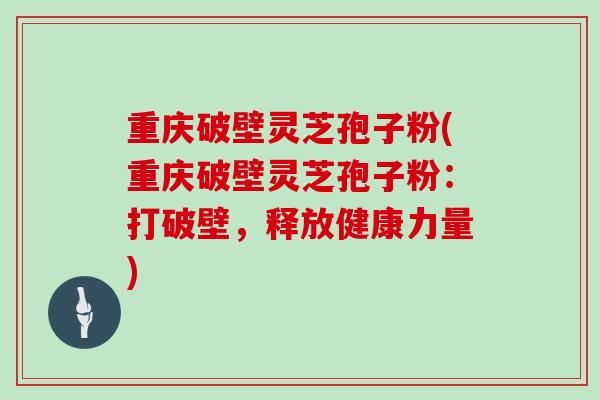 重庆破壁灵芝孢子粉(重庆破壁灵芝孢子粉：打破壁，释放健康力量)