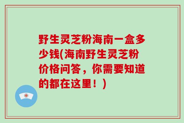 野生灵芝粉海南一盒多少钱(海南野生灵芝粉价格问答,你需要知道的都在这里!)-第1张图片-灵芝大师 野生灵芝粉海南一盒多少钱(海南野生灵芝粉价格问答,你需要知道的都在这里!)-第1张图片-灵芝大师