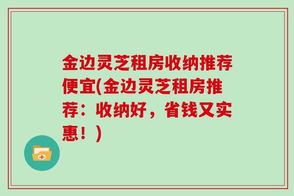 金边灵芝租房收纳推荐便宜(金边灵芝租房推荐：收纳好，省钱又实惠！)