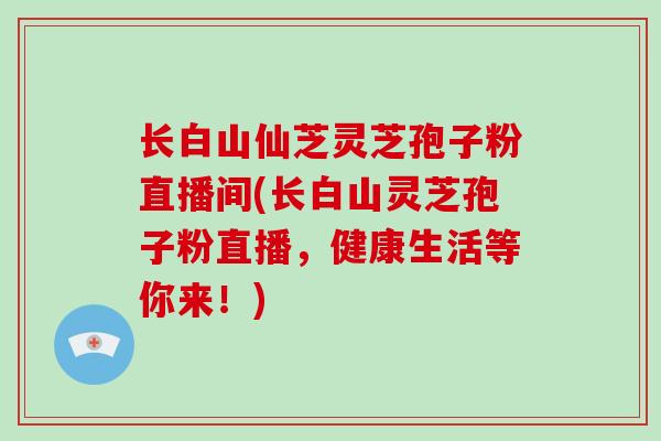 长白山仙芝灵芝孢子粉直播间(长白山灵芝孢子粉直播，健康生活等你来！)