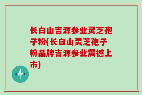 长白山吉源参业灵芝孢子粉(长白山灵芝孢子粉品牌吉源参业震撼上市)