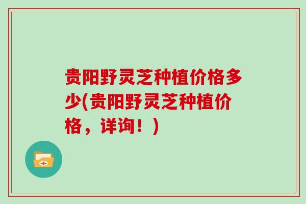 贵阳野灵芝种植价格多少(贵阳野灵芝种植价格，详询！)