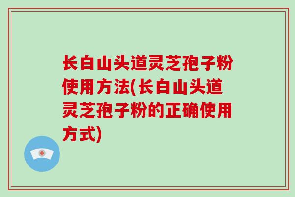 长白山头道灵芝孢子粉使用方法(长白山头道灵芝孢子粉的正确使用方式)