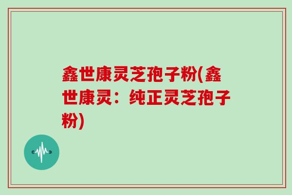 鑫世康灵芝孢子粉(鑫世康灵：纯正灵芝孢子粉)