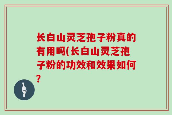 长白山灵芝孢子粉真的有用吗(长白山灵芝孢子粉的功效和效果如何？