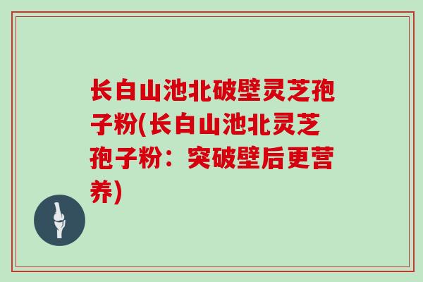 长白山池北破壁灵芝孢子粉(长白山池北灵芝孢子粉：突破壁后更营养)
