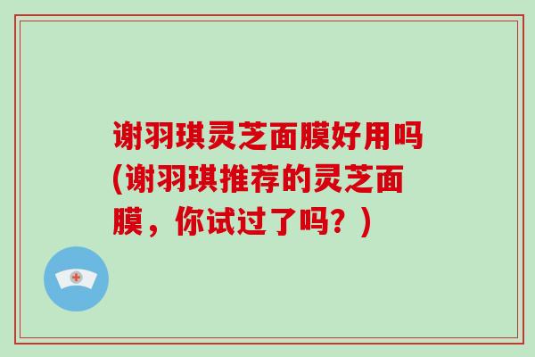 谢羽琪灵芝面膜好用吗(谢羽琪推荐的灵芝面膜,你试过了吗?)-第1张图片-灵芝大师 谢羽琪灵芝面膜好用吗(谢羽琪推荐的灵芝面膜,你试过了吗?)-第1张图片-灵芝大师