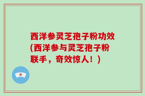 西洋参灵芝孢子粉功效(西洋参与灵芝孢子粉联手，奇效惊人！)