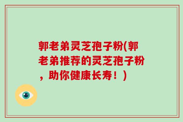 郭老弟灵芝孢子粉(郭老弟推荐的灵芝孢子粉，助你健康长寿！)