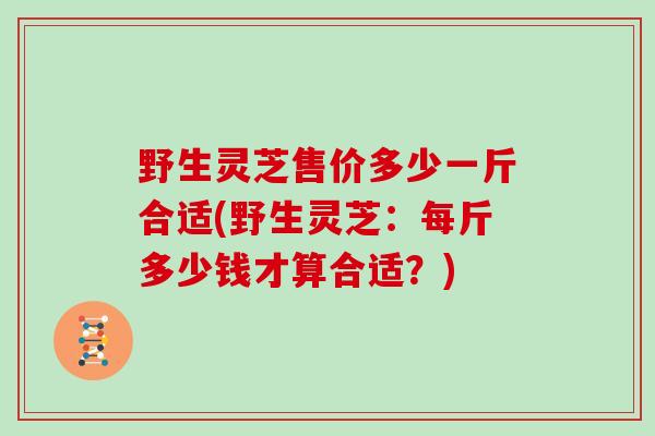 野生灵芝售价多少一斤合适(野生灵芝：每斤多少钱才算合适？)