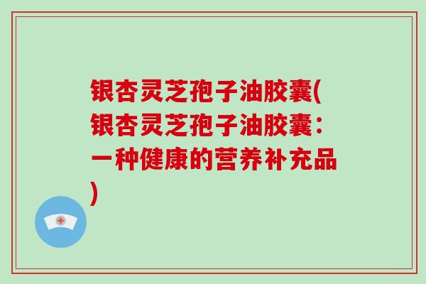 银杏灵芝孢子油胶囊(银杏灵芝孢子油胶囊:一种健康的营养补充品)-第1张图片-灵芝大师 银杏灵芝孢子油胶囊(银杏灵芝孢子油胶囊:一种健康的营养补充品)-第1张图片-灵芝大师