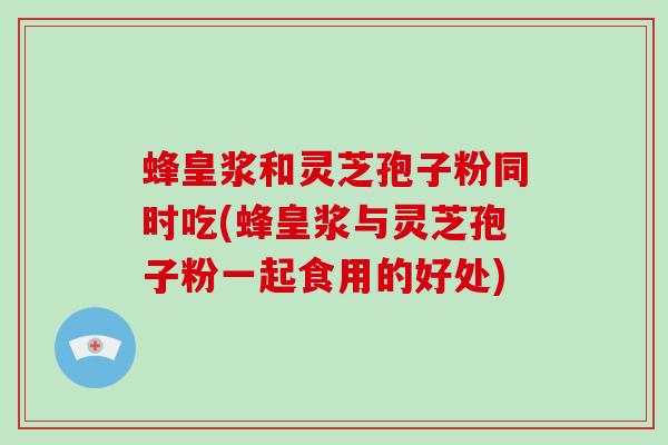 蜂皇浆和灵芝孢子粉同时吃(蜂皇浆与灵芝孢子粉一起食用的好处)