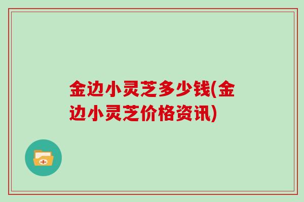 金边小灵芝多少钱(金边小灵芝价格资讯)-第1张图片-灵芝大师 金边小灵芝多少钱(金边小灵芝价格资讯)-第1张图片-灵芝大师