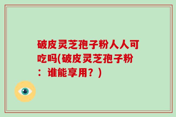 破皮灵芝孢子粉人人可吃吗(破皮灵芝孢子粉：谁能享用？)