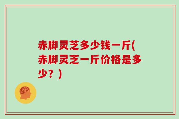 赤脚灵芝多少钱一斤(赤脚灵芝一斤价格是多少？)