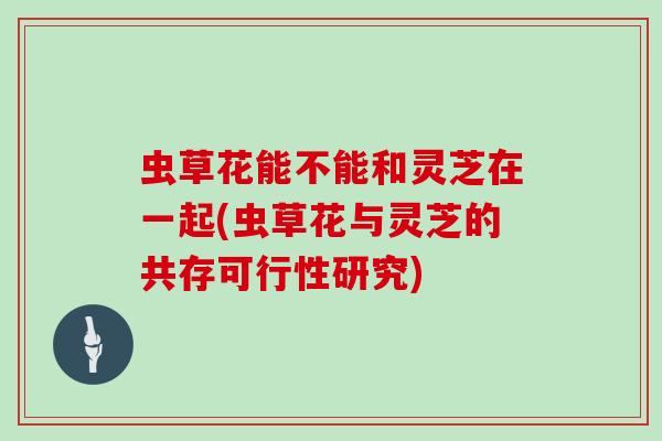虫草花能不能和灵芝在一起(虫草花与灵芝的共存可行性研究)
