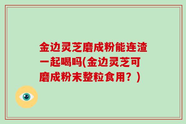 金边灵芝磨成粉能连渣一起喝吗(金边灵芝可磨成粉末整粒食用？)