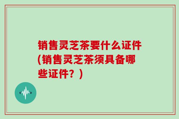 销售灵芝茶要什么证件(销售灵芝茶须具备哪些证件?)-第1张图片-灵芝大师 销售灵芝茶要什么证件(销售灵芝茶须具备哪些证件?)-第1张图片-灵芝大师