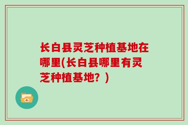 长白县灵芝种植基地在哪里(长白县哪里有灵芝种植基地?)-第1张图片-灵芝大师 长白县灵芝种植基地在哪里(长白县哪里有灵芝种植基地?)-第1张图片-灵芝大师