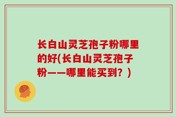 长白山灵芝孢子粉哪里的好(长白山灵芝孢子粉——哪里能买到？)