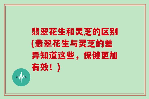 翡翠花生和灵芝的区别(翡翠花生与灵芝的差异知道这些，保健更加有效！)