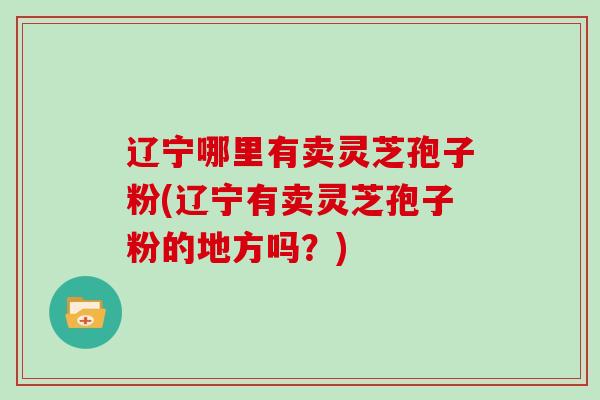辽宁哪里有卖灵芝孢子粉(辽宁有卖灵芝孢子粉的地方吗？)