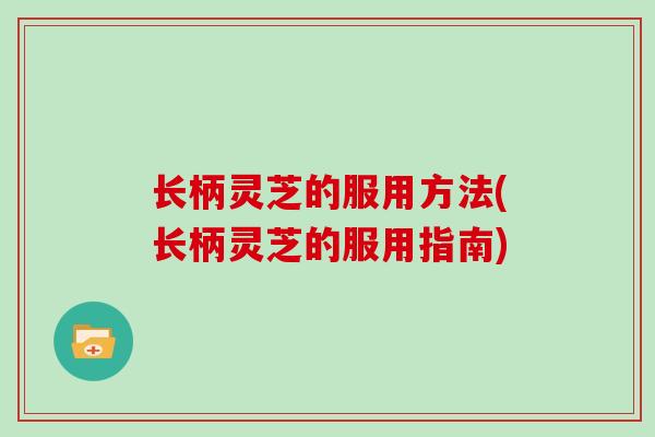 长柄灵芝的服用方法(长柄灵芝的服用指南)