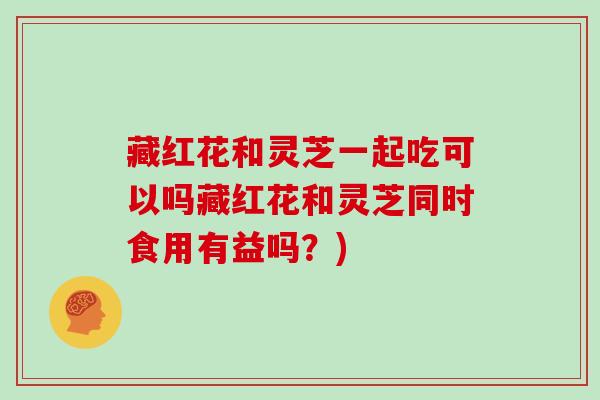 藏红花和灵芝一起吃可以吗藏红花和灵芝同时食用有益吗？)