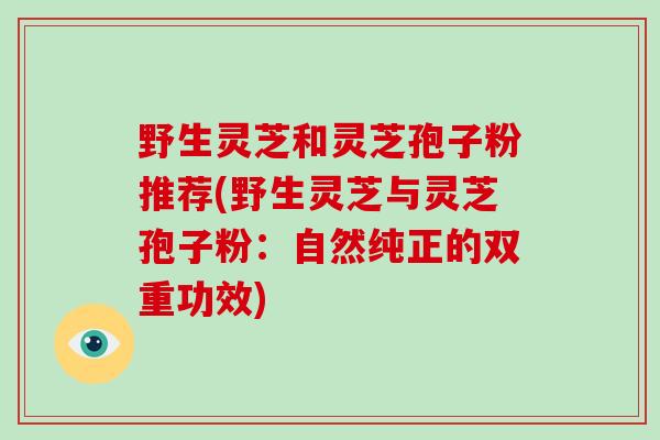野生灵芝和灵芝孢子粉推荐(野生灵芝与灵芝孢子粉：自然纯正的双重功效)
