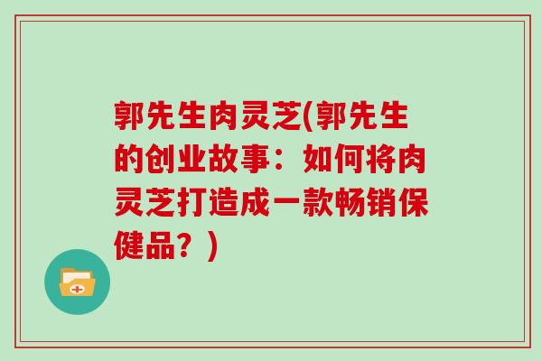 郭先生肉灵芝(郭先生的创业故事:如何将肉灵芝打造成一款畅销保健品?)-第1张图片-灵芝大师 郭先生肉灵芝(郭先生的创业故事:如何将肉灵芝打造成一款畅销保健品?)-第1张图片-灵芝大师