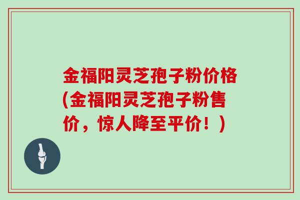 金福阳灵芝孢子粉价格(金福阳灵芝孢子粉售价，惊人降至平价！)