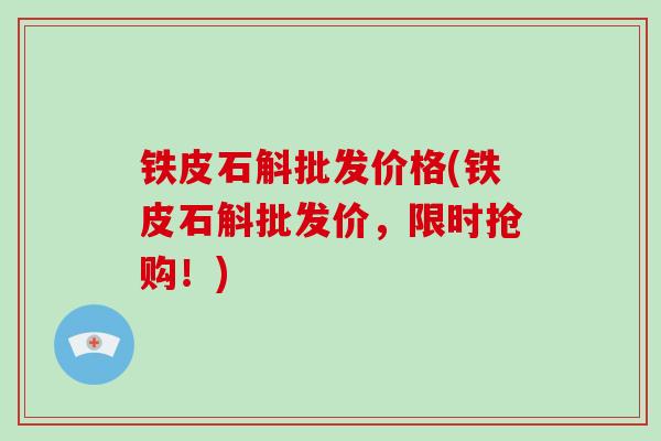 铁皮石斛批发价格(铁皮石斛批发价，限时抢购！)