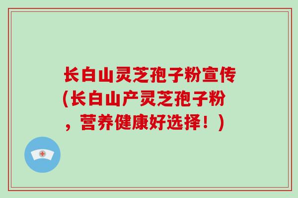 长白山灵芝孢子粉宣传(长白山产灵芝孢子粉，营养健康好选择！)