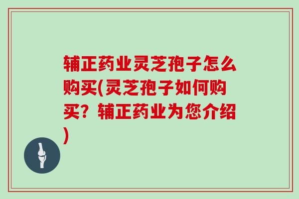 辅正药业灵芝孢子怎么购买(灵芝孢子如何购买？辅正药业为您介绍)