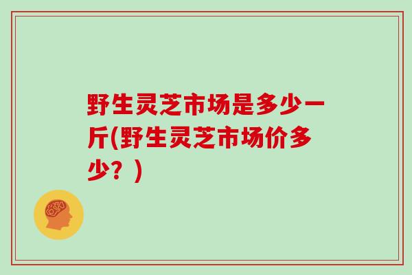 野生灵芝市场是多少一斤(野生灵芝市场价多少？)