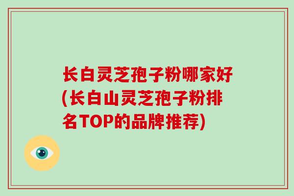 长白灵芝孢子粉哪家好(长白山灵芝孢子粉排名TOP的品牌推荐)