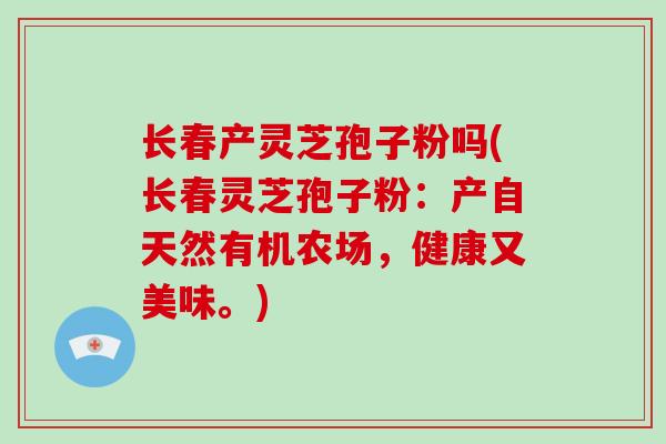 长春产灵芝孢子粉吗(长春灵芝孢子粉：产自天然有机农场，健康又美味。)