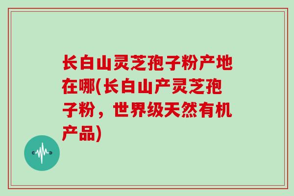 长白山灵芝孢子粉产地在哪(长白山产灵芝孢子粉,世界级天然有机产品)-第1张图片-灵芝大师 长白山灵芝孢子粉产地在哪(长白山产灵芝孢子粉,世界级天然有机产品)-第1张图片-灵芝大师