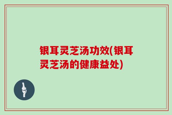 银耳灵芝汤功效(银耳灵芝汤的健康益处)