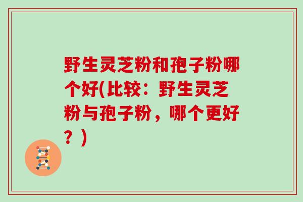 野生灵芝粉和孢子粉哪个好(比较：野生灵芝粉与孢子粉，哪个更好？)