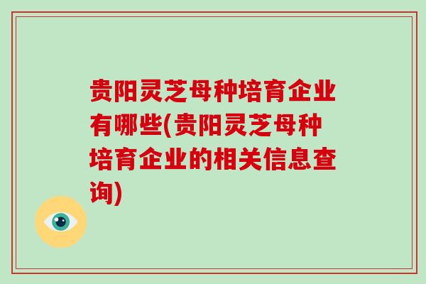 贵阳灵芝母种培育企业有哪些(贵阳灵芝母种培育企业的相关信息查询)