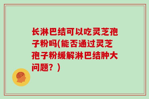 长淋巴结可以吃灵芝孢子粉吗(能否通过灵芝孢子粉缓解淋巴结肿大问题？)