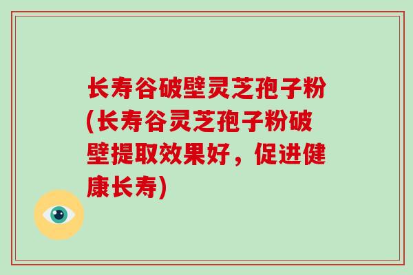 长寿谷破壁灵芝孢子粉(长寿谷灵芝孢子粉破壁提取效果好,促进健康长寿)-第1张图片-灵芝大师 长寿谷破壁灵芝孢子粉(长寿谷灵芝孢子粉破壁提取效果好,促进健康长寿)-第1张图片-灵芝大师
