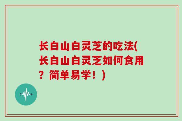 长白山白灵芝的吃法(长白山白灵芝如何食用？简单易学！)